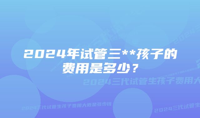 2024年试管三**孩子的费用是多少？