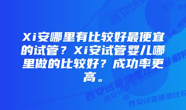 Xi安哪里有比较好最便宜的试管？Xi安试管婴儿哪里做的比较好？成功率更高。