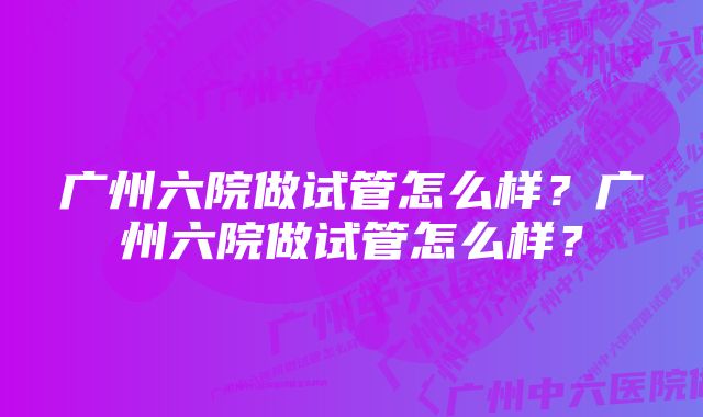 广州六院做试管怎么样？广州六院做试管怎么样？