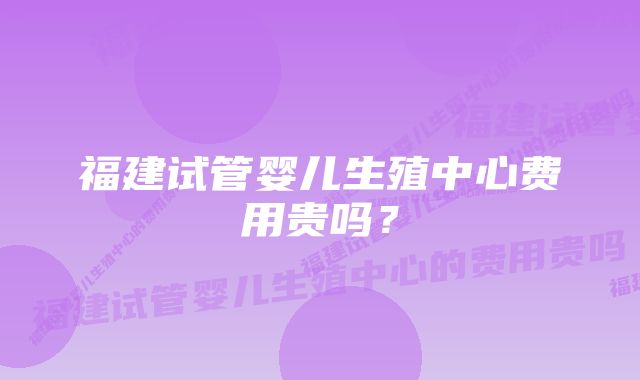 福建试管婴儿生殖中心费用贵吗？