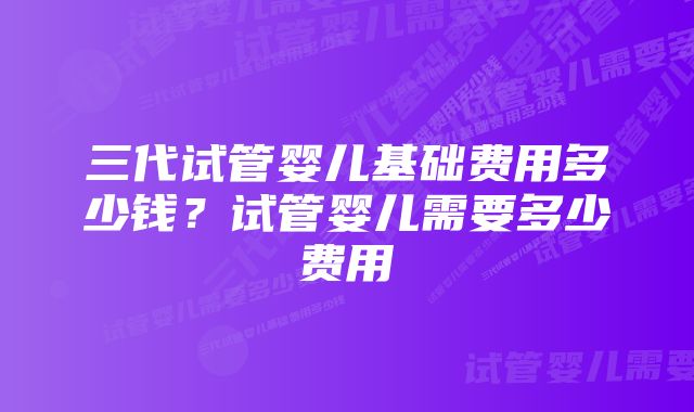 三代试管婴儿基础费用多少钱？试管婴儿需要多少费用