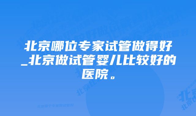 北京哪位专家试管做得好_北京做试管婴儿比较好的医院。