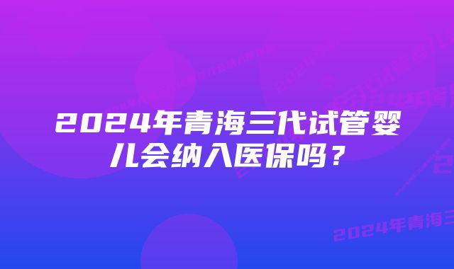 2024年青海三代试管婴儿会纳入医保吗？