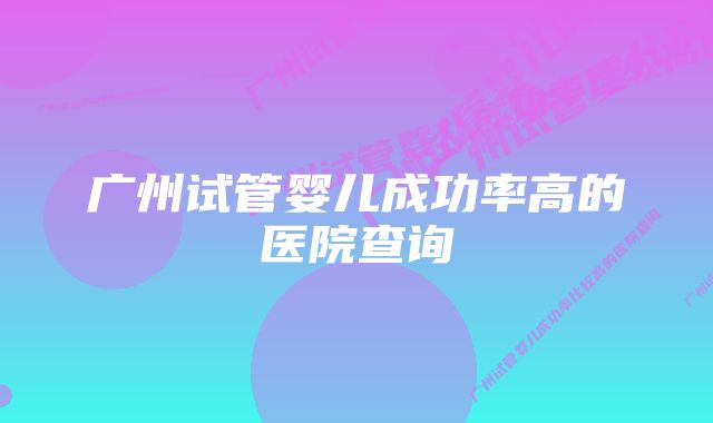 广州试管婴儿成功率高的医院查询