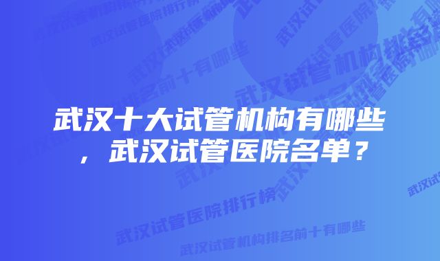 武汉十大试管机构有哪些，武汉试管医院名单？