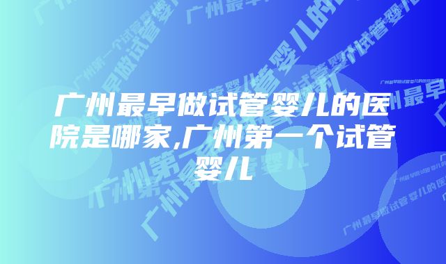 广州最早做试管婴儿的医院是哪家,广州第一个试管婴儿