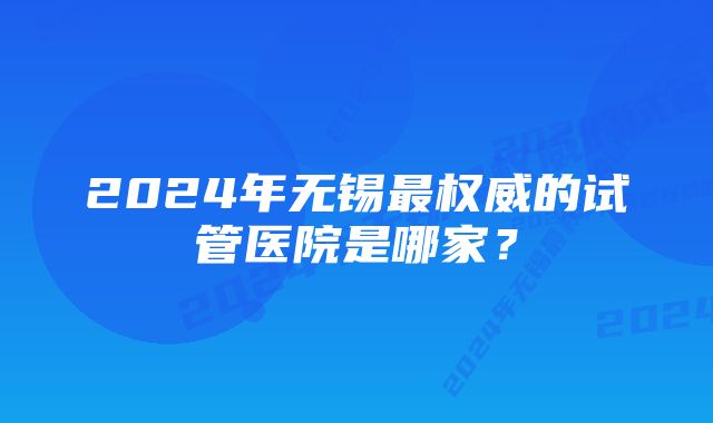 2024年无锡最权威的试管医院是哪家？