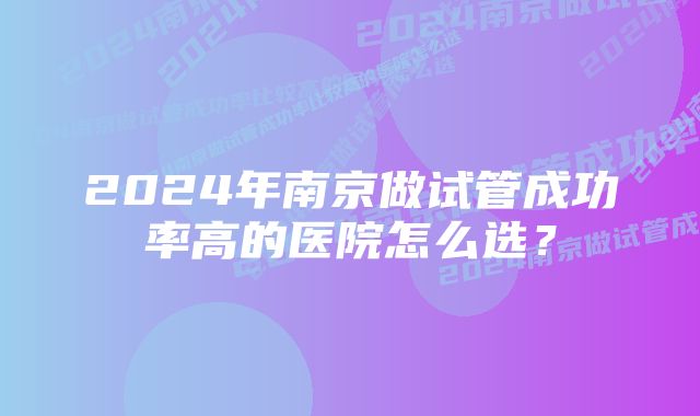 2024年南京做试管成功率高的医院怎么选？