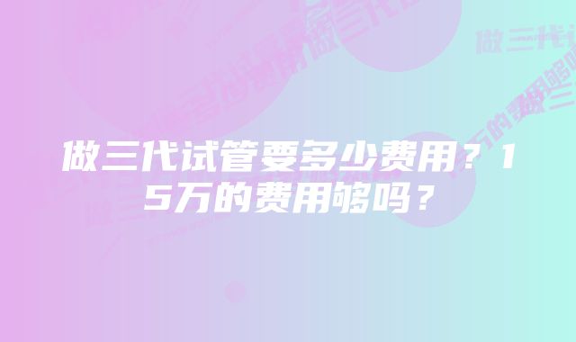 做三代试管要多少费用？15万的费用够吗？