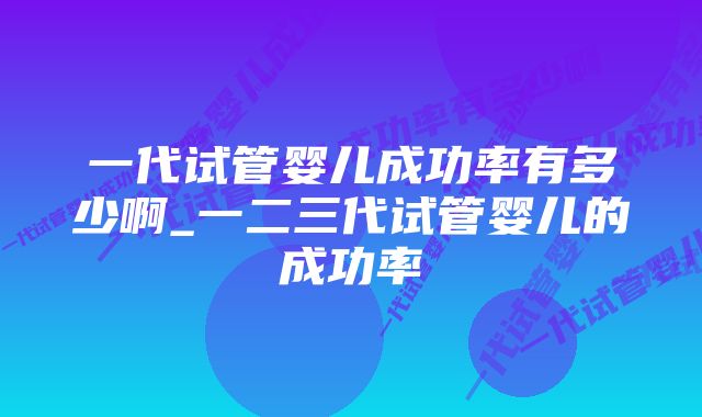 一代试管婴儿成功率有多少啊_一二三代试管婴儿的成功率