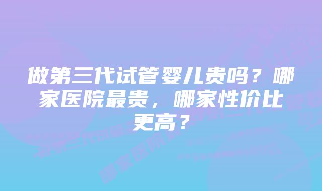 做第三代试管婴儿贵吗？哪家医院最贵，哪家性价比更高？