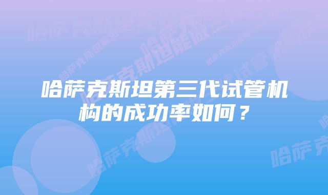 哈萨克斯坦第三代试管机构的成功率如何？