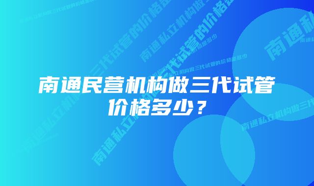 南通民营机构做三代试管价格多少？