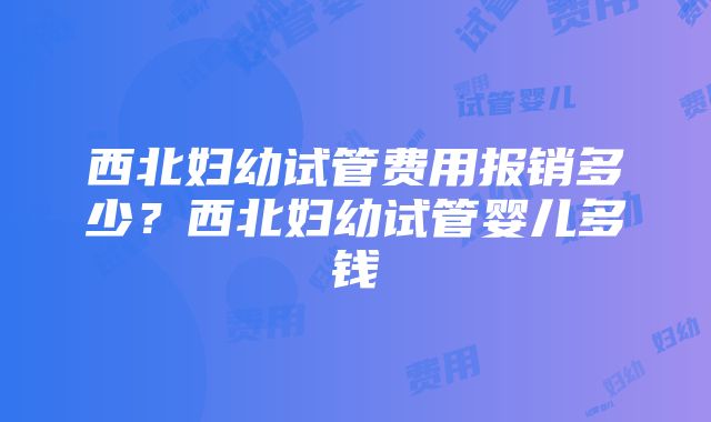 西北妇幼试管费用报销多少？西北妇幼试管婴儿多钱