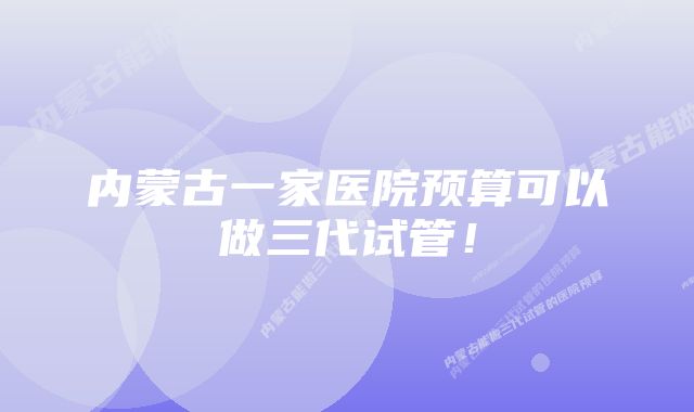 内蒙古一家医院预算可以做三代试管！