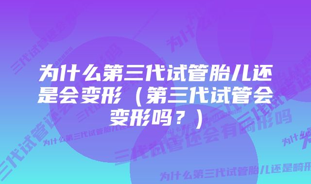 为什么第三代试管胎儿还是会变形（第三代试管会变形吗？)