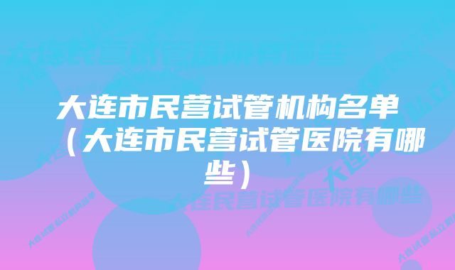 大连市民营试管机构名单（大连市民营试管医院有哪些）