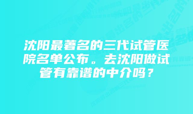 沈阳最著名的三代试管医院名单公布。去沈阳做试管有靠谱的中介吗？