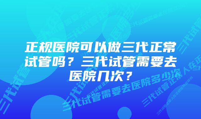 正规医院可以做三代正常试管吗？三代试管需要去医院几次？