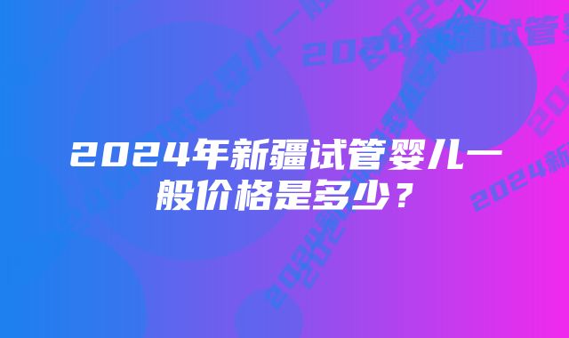 2024年新疆试管婴儿一般价格是多少？