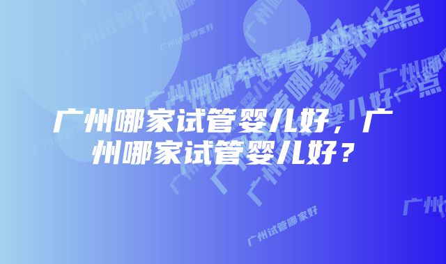 广州哪家试管婴儿好，广州哪家试管婴儿好？