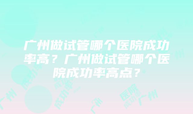 广州做试管哪个医院成功率高？广州做试管哪个医院成功率高点？