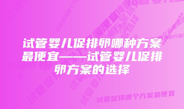 试管婴儿促排卵哪种方案最便宜——试管婴儿促排卵方案的选择