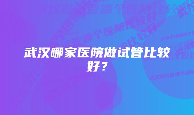 武汉哪家医院做试管比较好？