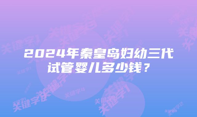 2024年秦皇岛妇幼三代试管婴儿多少钱？