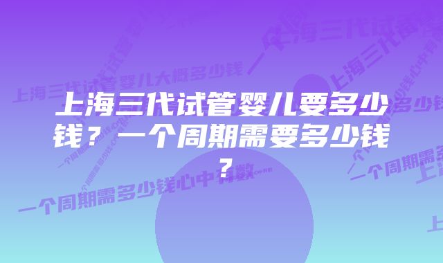 上海三代试管婴儿要多少钱？一个周期需要多少钱？