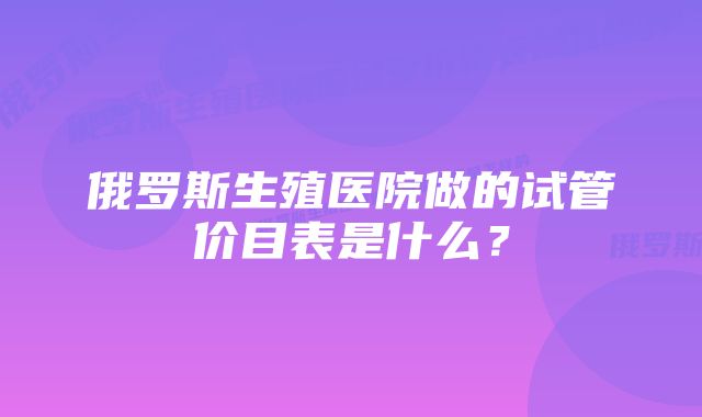 俄罗斯生殖医院做的试管价目表是什么？