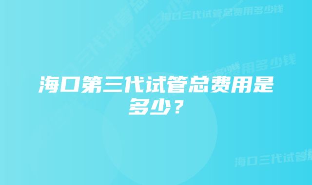 海口第三代试管总费用是多少？