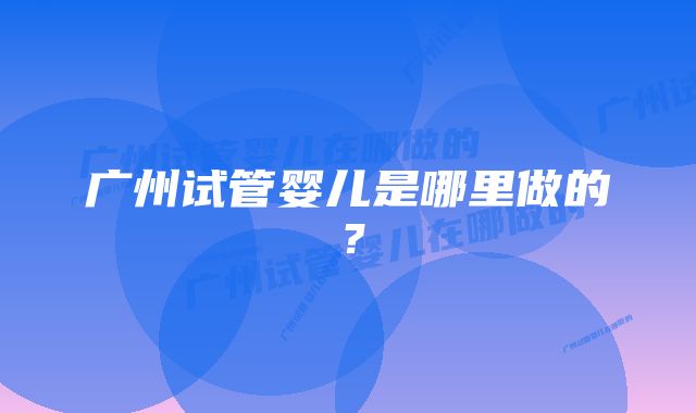 广州试管婴儿是哪里做的？