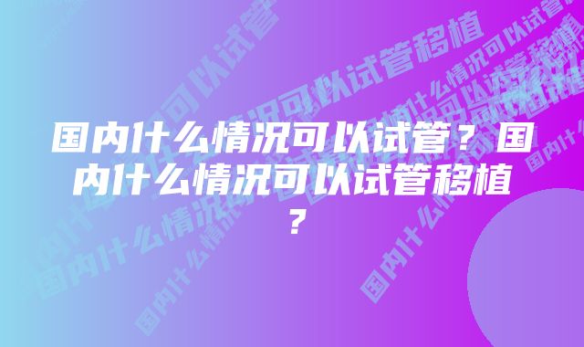 国内什么情况可以试管？国内什么情况可以试管移植？