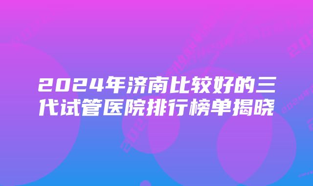 2024年济南比较好的三代试管医院排行榜单揭晓