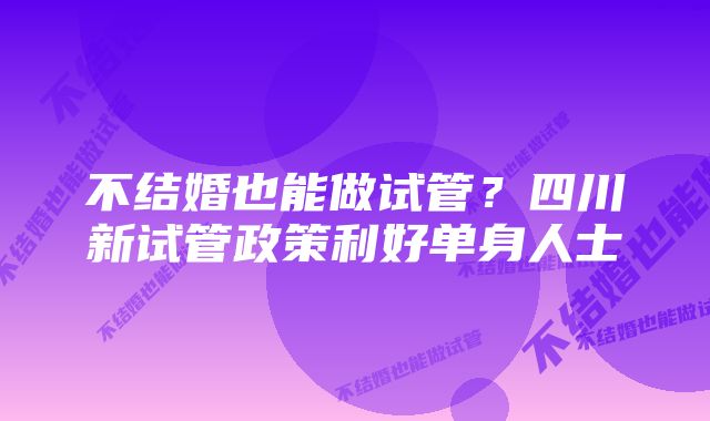 不结婚也能做试管？四川新试管政策利好单身人士