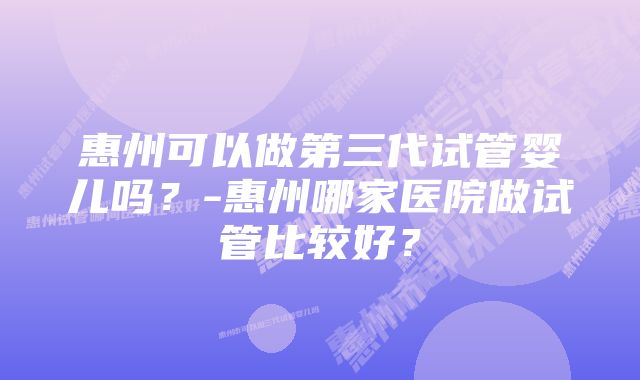 惠州可以做第三代试管婴儿吗？-惠州哪家医院做试管比较好？