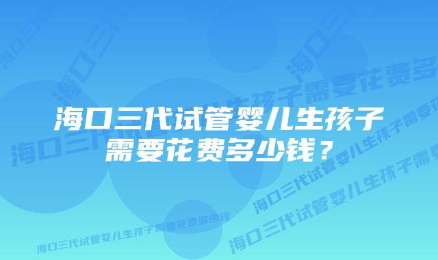 海口三代试管婴儿生孩子需要花费多少钱？