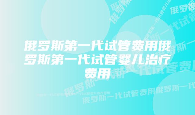 俄罗斯第一代试管费用俄罗斯第一代试管婴儿治疗费用