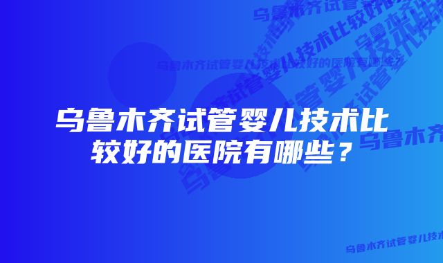 乌鲁木齐试管婴儿技术比较好的医院有哪些？