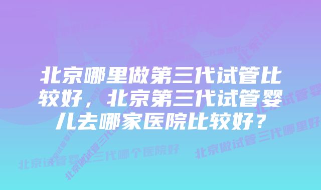 北京哪里做第三代试管比较好，北京第三代试管婴儿去哪家医院比较好？