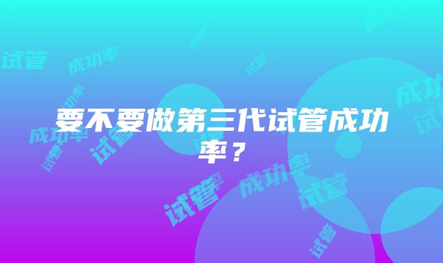 要不要做第三代试管成功率？