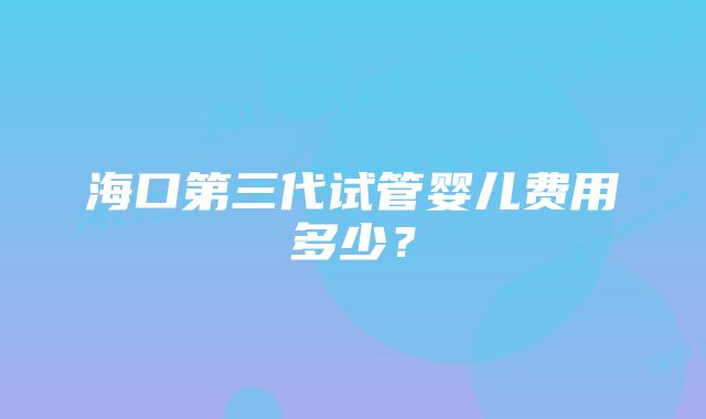 海口第三代试管婴儿费用多少？