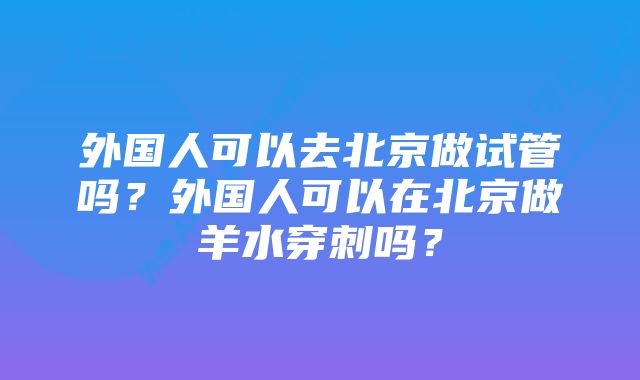 外国人可以去北京做试管吗？外国人可以在北京做羊水穿刺吗？