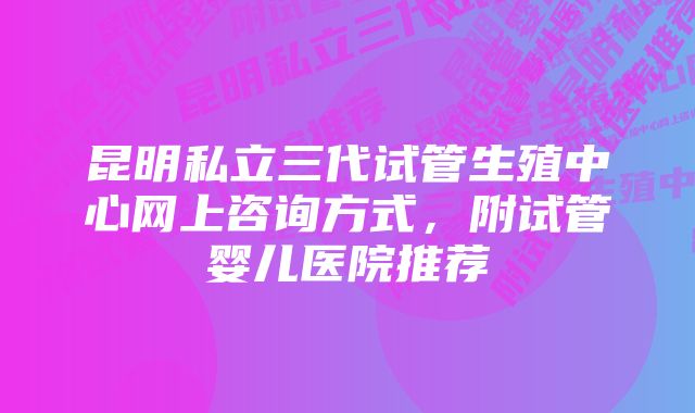 昆明私立三代试管生殖中心网上咨询方式，附试管婴儿医院推荐