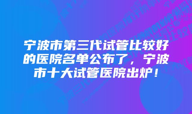 宁波市第三代试管比较好的医院名单公布了，宁波市十大试管医院出炉！