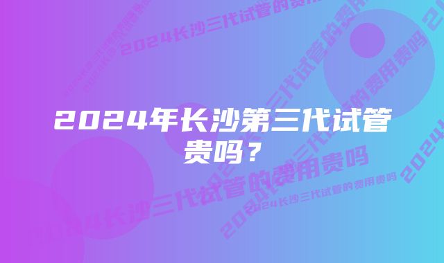 2024年长沙第三代试管贵吗？