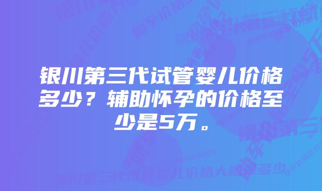 银川第三代试管婴儿价格多少？辅助怀孕的价格至少是5万。