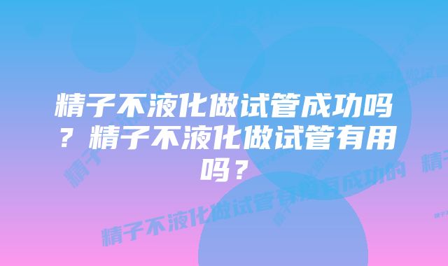 精子不液化做试管成功吗？精子不液化做试管有用吗？