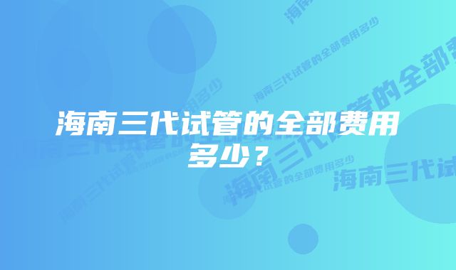 海南三代试管的全部费用多少？